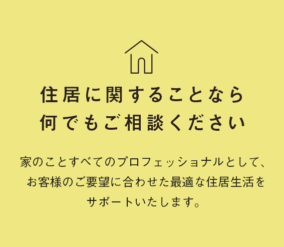 住居に関することなら何でもご相談ください。家のことすべてのプロフェッショナルとして、お客様のご要望に合わせた最適な住居生活をサポートいたします。