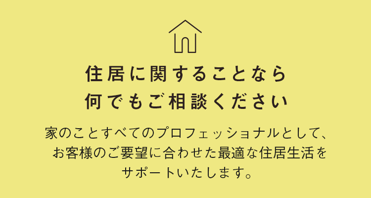 住居に関することなら何でもご相談ください。家のことすべてのプロフェッショナルとして、お客様のご要望に合わせた最適な住居生活をサポートいたします。